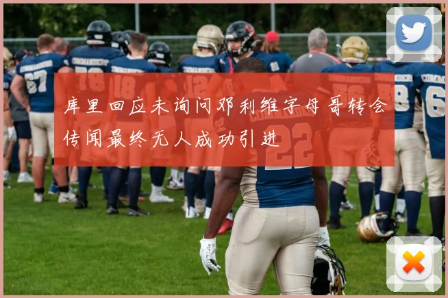 库里回应未询问邓利维字母哥转会传闻最终无人成功引进