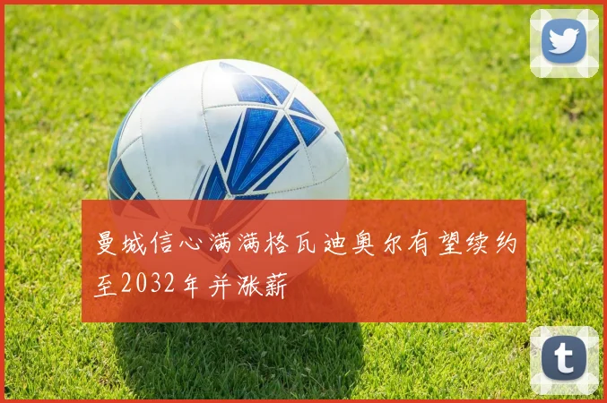 曼城信心满满格瓦迪奥尔有望续约至2032年并涨薪