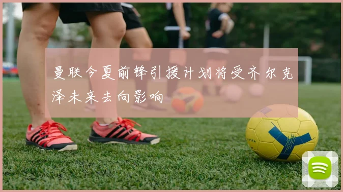 曼联今夏前锋引援计划将受齐尔克泽未来去向影响