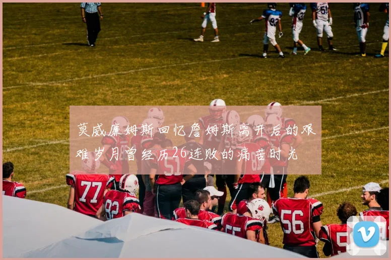 莫威廉姆斯回忆詹姆斯离开后的艰难岁月曾经历26连败的痛苦时光