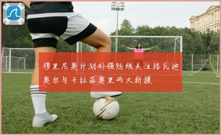 穆里尼奥计划补强防线关注格瓦迪奥尔与卡拉菲奥里两大新援