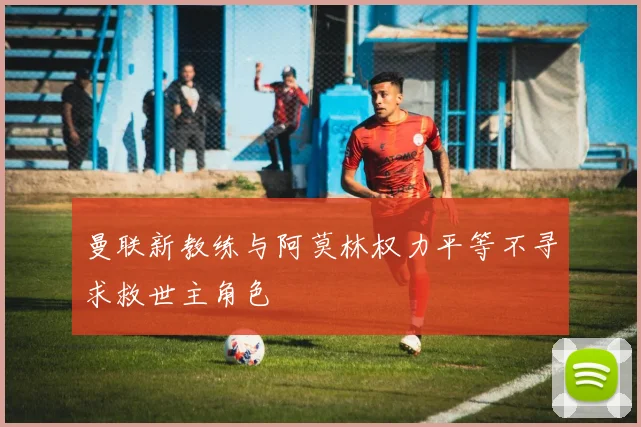 曼联新教练与阿莫林权力平等不寻求救世主角色