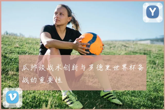瓜帅谈战术创新与罗德里世界杯备战的重要性