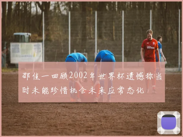 邵佳一回顾2002年世界杯遗憾称当时未能珍惜机会未来应常态化