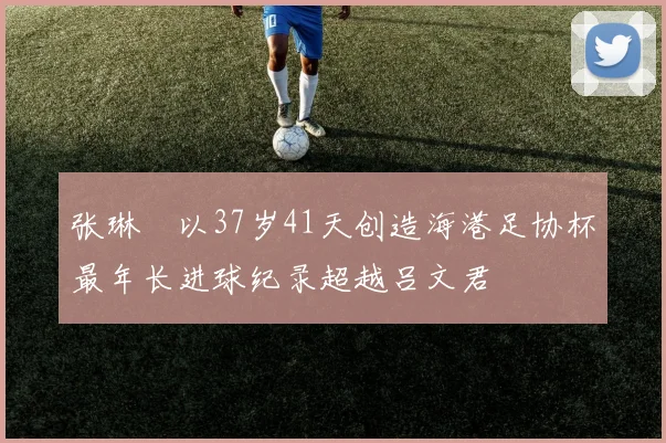 张琳芃以37岁41天创造海港足协杯最年长进球纪录超越吕文君