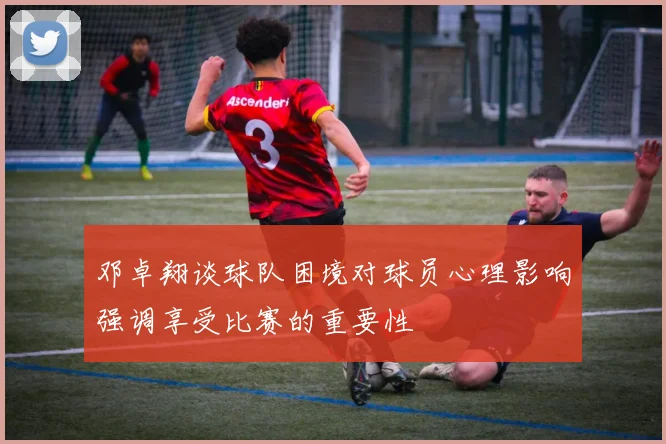 邓卓翔谈球队困境对球员心理影响强调享受比赛的重要性