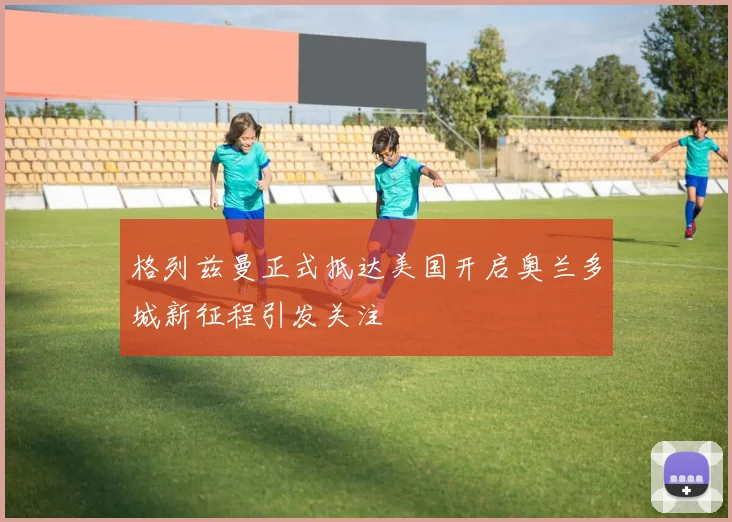 格列兹曼正式抵达美国开启奥兰多城新征程引发关注
