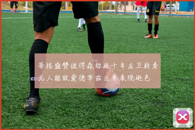 蒂格盛赞彼得森称近十年后卫新秀无人能敌爱德华兹当年表现逊色