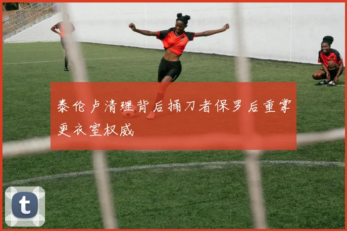 泰伦卢清理背后捅刀者保罗后重掌更衣室权威