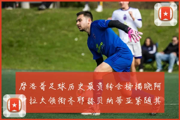 摩洛哥足球历史最贵转会榜揭晓阿什拉夫领衔齐耶赫贝纳蒂亚紧随其后