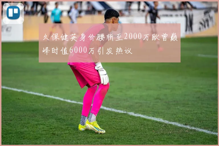 久保健英身价腰斩至2000万欧曾巅峰时值6000万引发热议