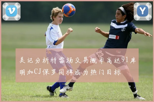 美记分析特雷杨交易概率高达91库明加CJ保罗同样成为热门目标
