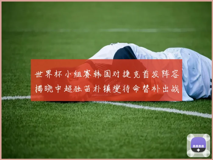 世界杯小组赛韩国对捷克首发阵容揭晓中超独苗朴镇燮待命替补出战