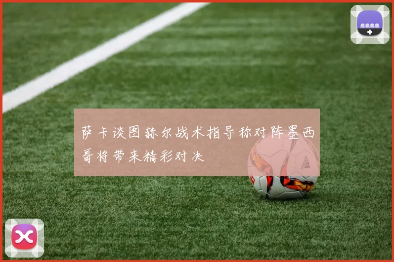 萨卡谈图赫尔战术指导称对阵墨西哥将带来精彩对决