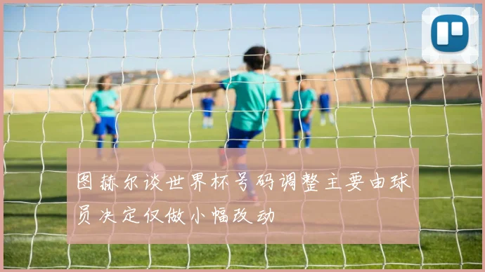 图赫尔谈世界杯号码调整主要由球员决定仅做小幅改动