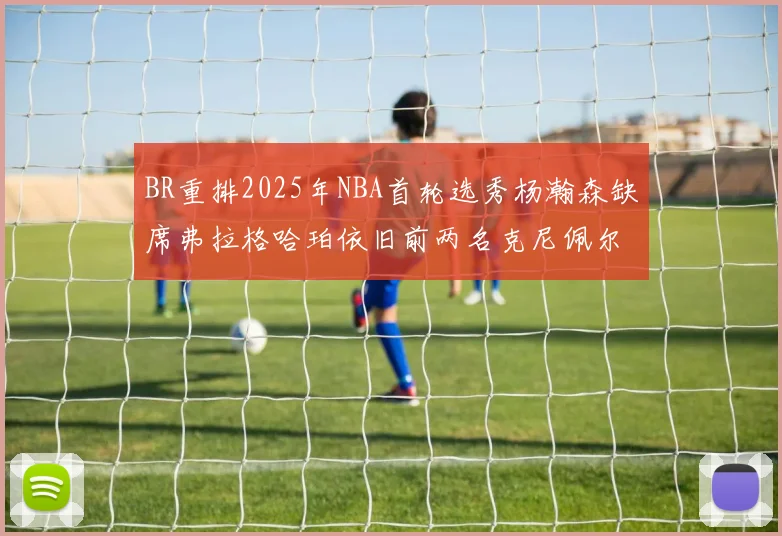 BR重排2025年NBA首轮选秀杨瀚森缺席弗拉格哈珀依旧前两名克尼佩尔锁定探花位