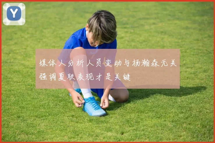 媒体人分析人员变动与杨瀚森无关强调夏联表现才是关键